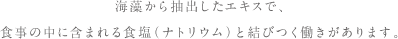 海藻から抽出したエキスで、食事の中に含まれる食塩（ナトリウム）と結びつく働きがあります。